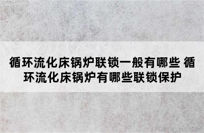 循环流化床锅炉联锁一般有哪些 循环流化床锅炉有哪些联锁保护